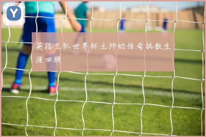 英格兰队世界杯主帅的传奇执教生涯回顾